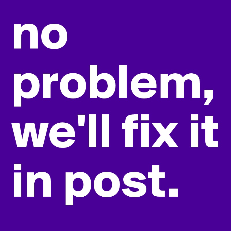 no problem, we'll fix it in post. 