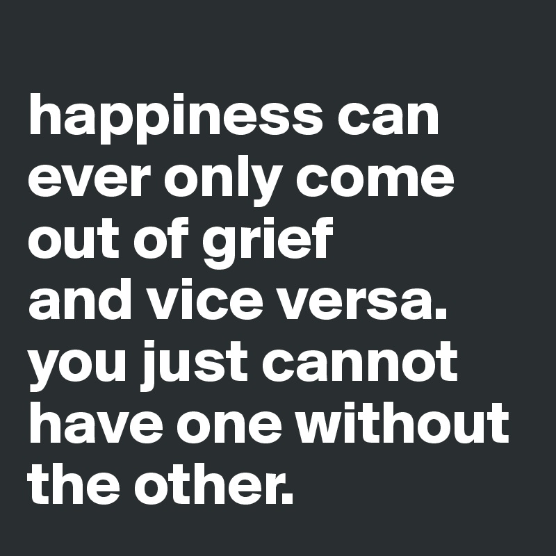 
happiness can ever only come out of grief
and vice versa.
you just cannot have one without the other.