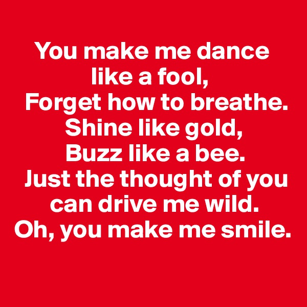 
    You make me dance   
               like a fool,
  Forget how to breathe.
          Shine like gold, 
          Buzz like a bee. 
  Just the thought of you   
       can drive me wild. 
Oh, you make me smile. 
