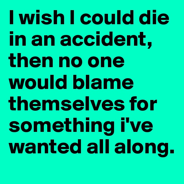 I wish I could die in an accident, then no one would blame themselves for something i've wanted all along.