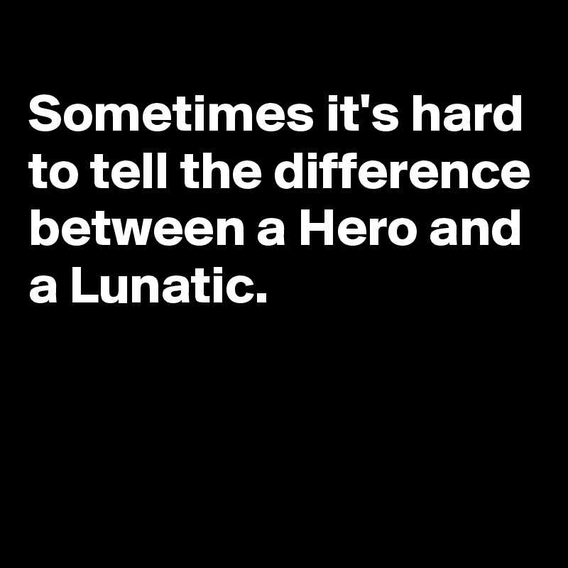 
Sometimes it's hard to tell the difference
between a Hero and a Lunatic.


