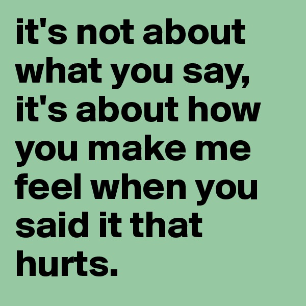 it's not about what you say, it's about how you make me feel when you said it that hurts. 