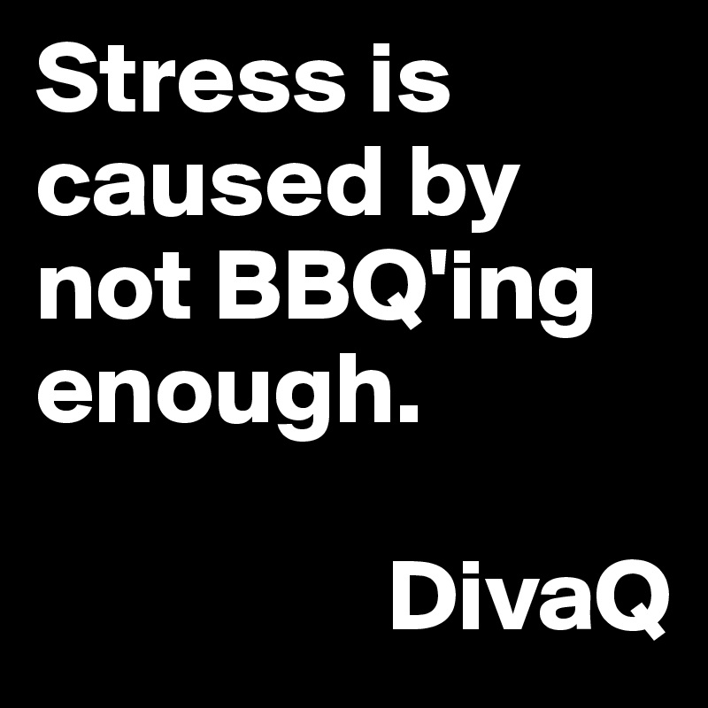 Stress is caused by not BBQ'ing enough. 

                 DivaQ