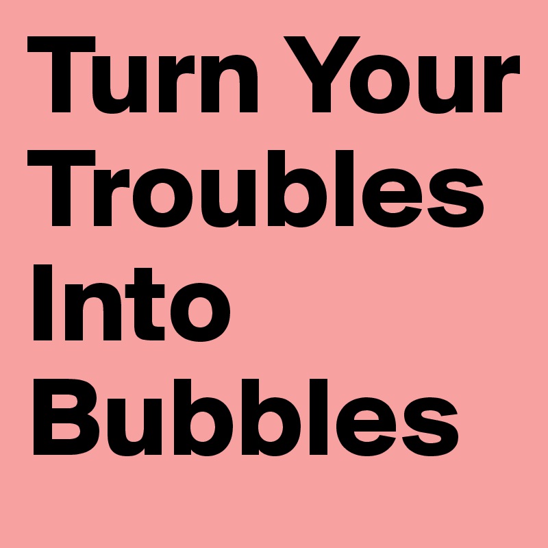 Turn Your Troubles Into Bubbles