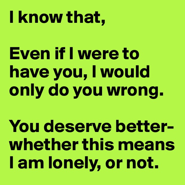 I know that,

Even if I were to have you, I would only do you wrong.

You deserve better- 
whether this means I am lonely, or not.