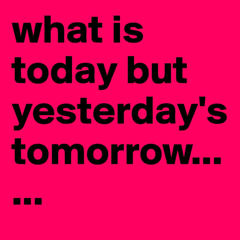 what is today but yesterday's tomorrow......    