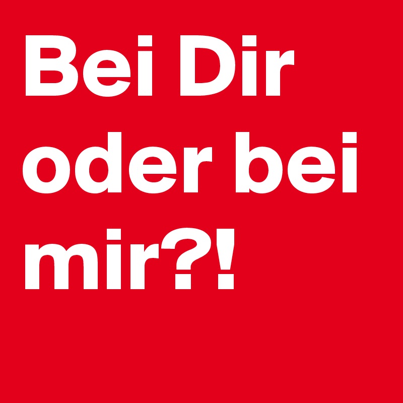 Bei Dir oder bei mir?!
