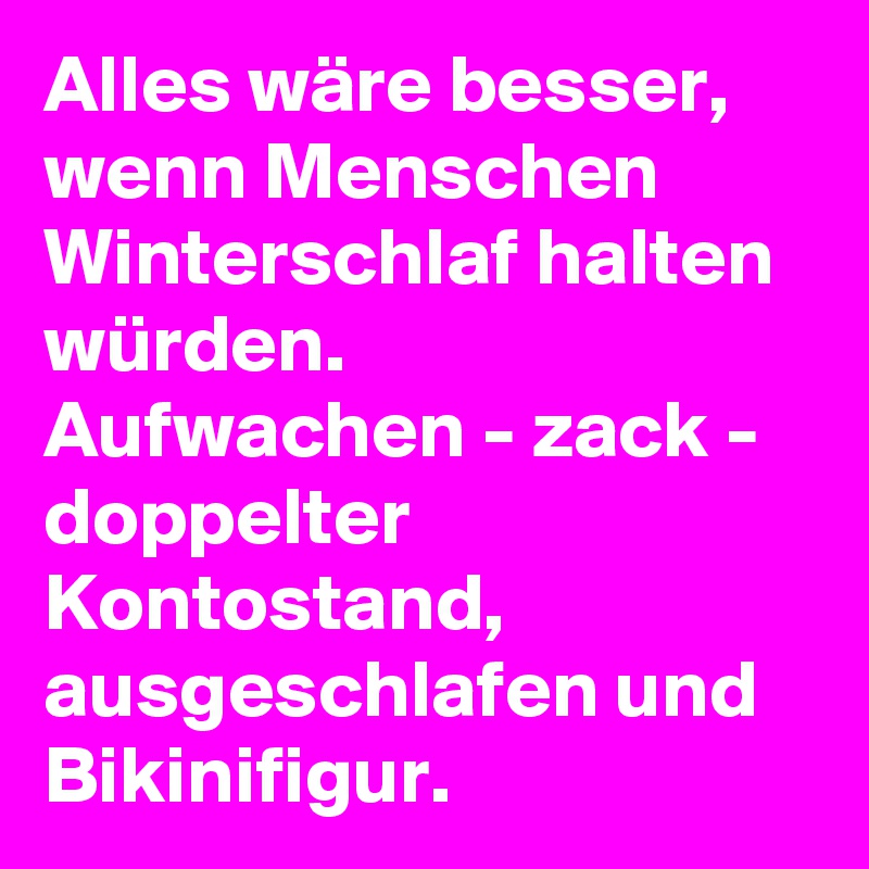 Alles wäre besser, wenn Menschen Winterschlaf halten würden. 
Aufwachen - zack - doppelter Kontostand, ausgeschlafen und Bikinifigur.