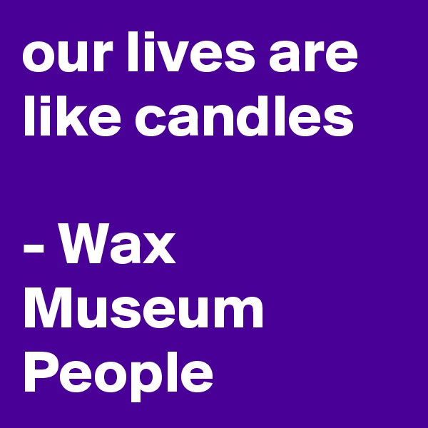 our lives are like candles

- Wax Museum People