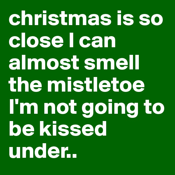 christmas is so close I can almost smell the mistletoe I'm not going to be kissed under..