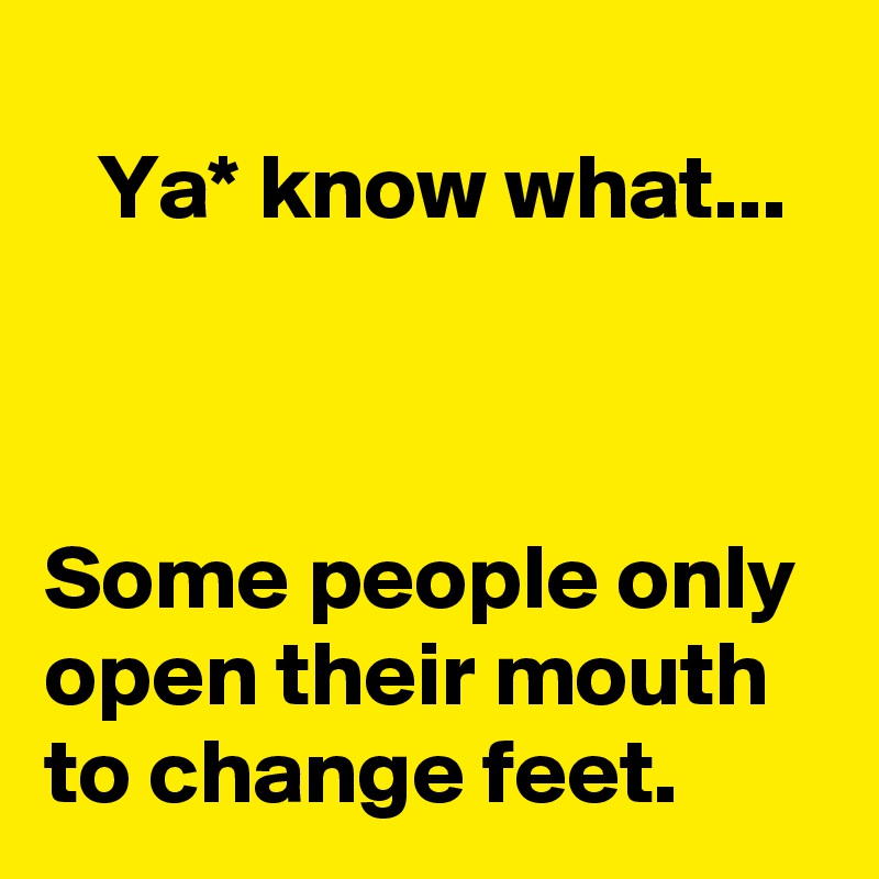 
   Ya* know what...



Some people only open their mouth to change feet. 