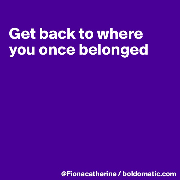 
Get back to where
you once belonged







