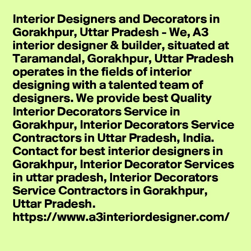 Interior Designers and Decorators in Gorakhpur, Uttar Pradesh - We, A3 interior designer & builder, situated at Taramandal, Gorakhpur, Uttar Pradesh operates in the fields of interior designing with a talented team of designers. We provide best Quality Interior Decorators Service in Gorakhpur, Interior Decorators Service Contractors in Uttar Pradesh, India. Contact for best interior designers in Gorakhpur, Interior Decorator Services in uttar pradesh, Interior Decorators Service Contractors in Gorakhpur, Uttar Pradesh.
https://www.a3interiordesigner.com/