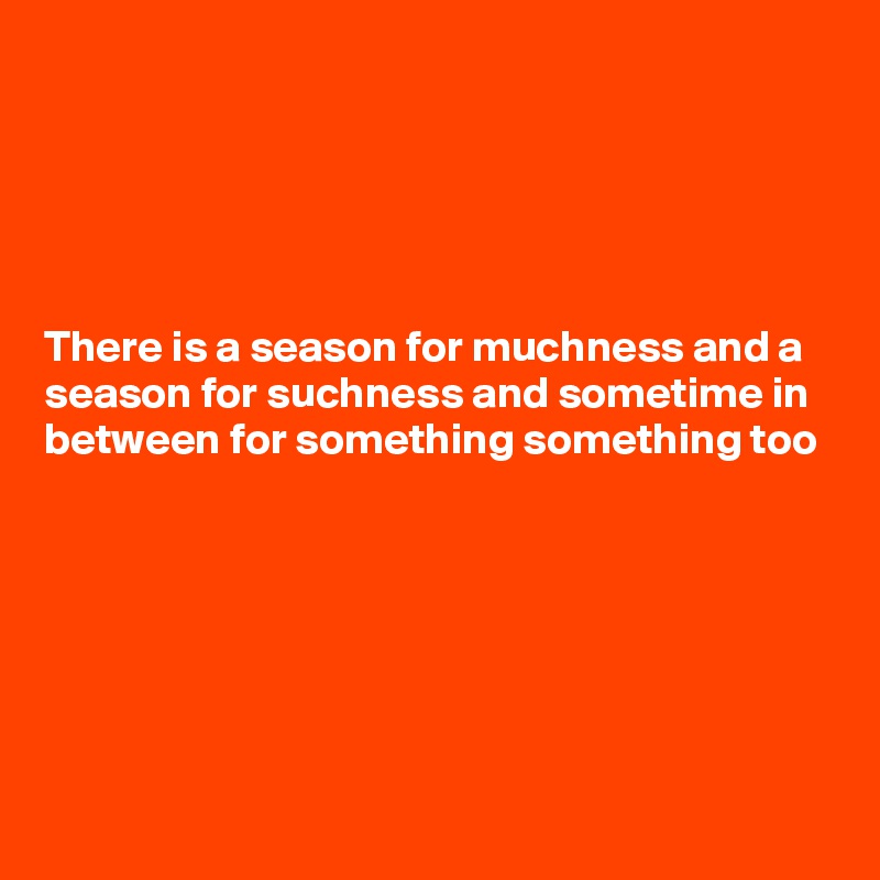 





There is a season for muchness and a season for suchness and sometime in between for something something too






