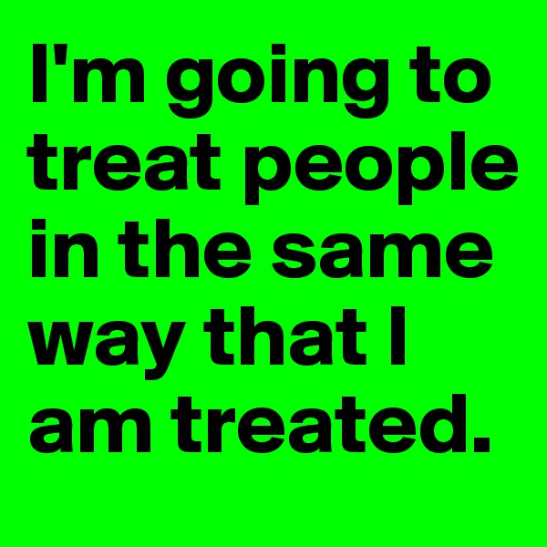I'm going to treat people in the same way that I am treated.
