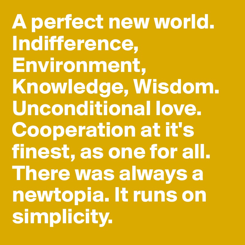 A perfect new world. Indifference, Environment, Knowledge, Wisdom. Unconditional love. Cooperation at it's finest, as one for all. There was always a newtopia. It runs on simplicity.