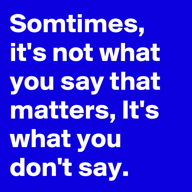 Somtimes, it's not what you say that matters, It's what you don't say.