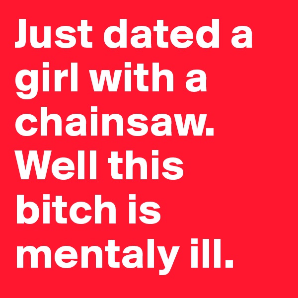 Just dated a girl with a chainsaw. Well this bitch is mentaly ill.