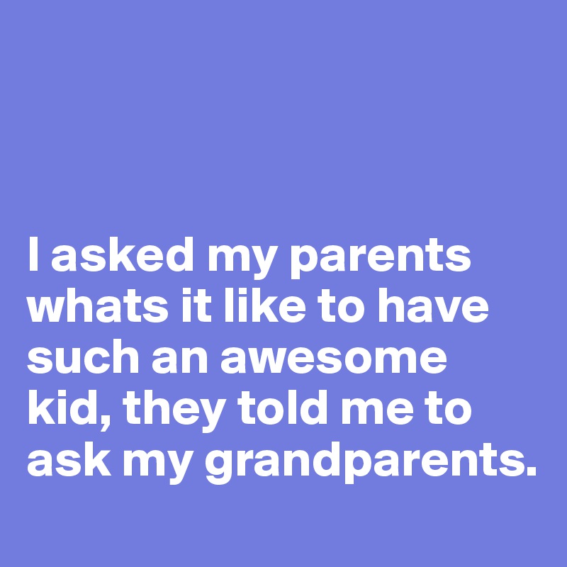 



I asked my parents whats it like to have such an awesome kid, they told me to ask my grandparents.