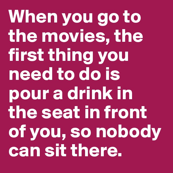 When you go to the movies, the first thing you need to do is pour a drink in the seat in front of you, so nobody can sit there.