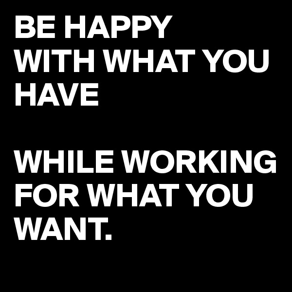BE HAPPY
WITH WHAT YOU HAVE 

WHILE WORKING FOR WHAT YOU WANT.