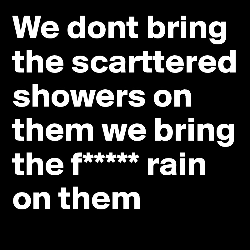 We dont bring the scarttered showers on them we bring the f***** rain on them