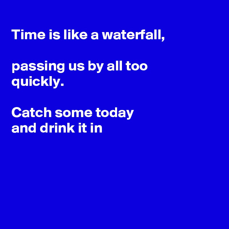
Time is like a waterfall,

passing us by all too
quickly. 

Catch some today
and drink it in




