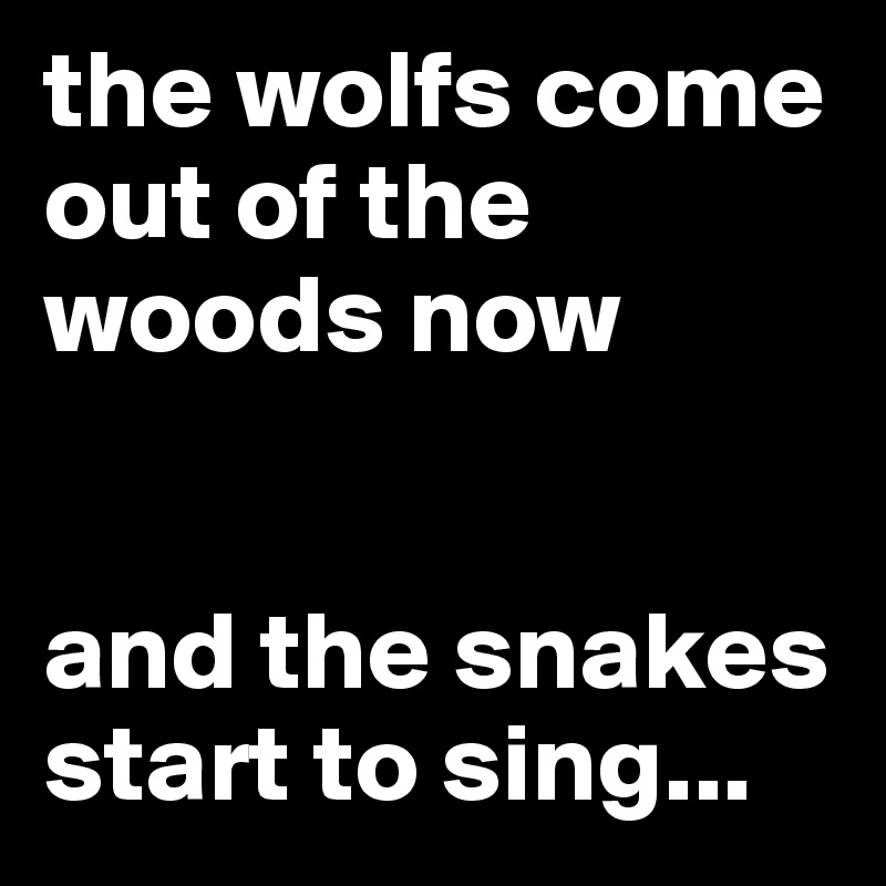 the wolfs come out of the woods now


and the snakes start to sing...