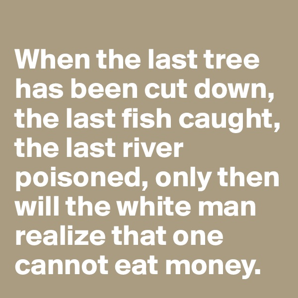 
When the last tree has been cut down, the last fish caught, the last river poisoned, only then will the white man realize that one cannot eat money.