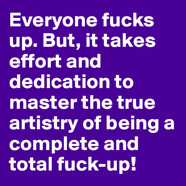 Everyone fucks up. But, it takes effort and dedication to master the true artistry of being a complete and total fuck-up!