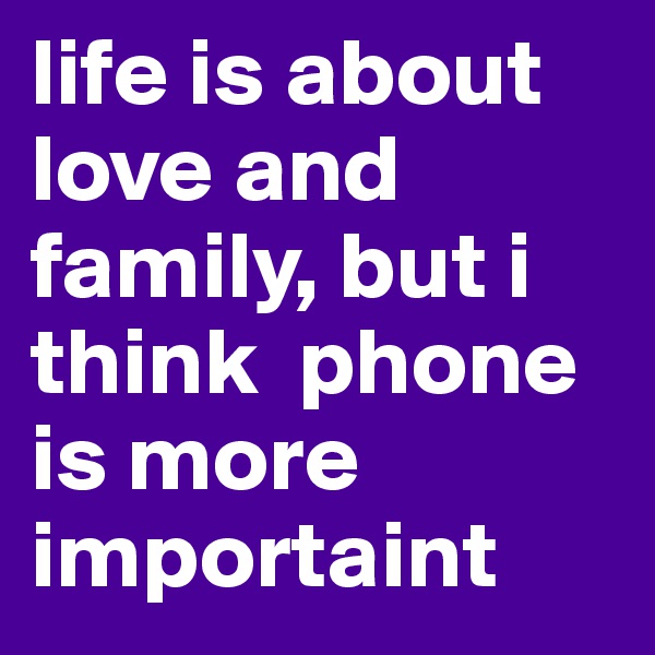 life is about love and family, but i think  phone is more importaint