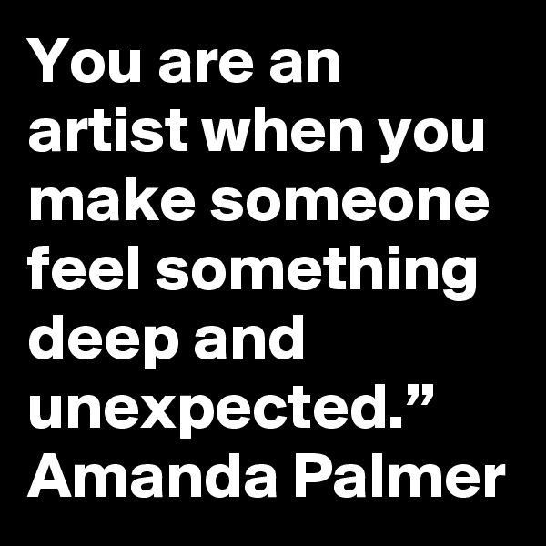 You are an artist when you make someone feel something deep and unexpected.”  Amanda Palmer