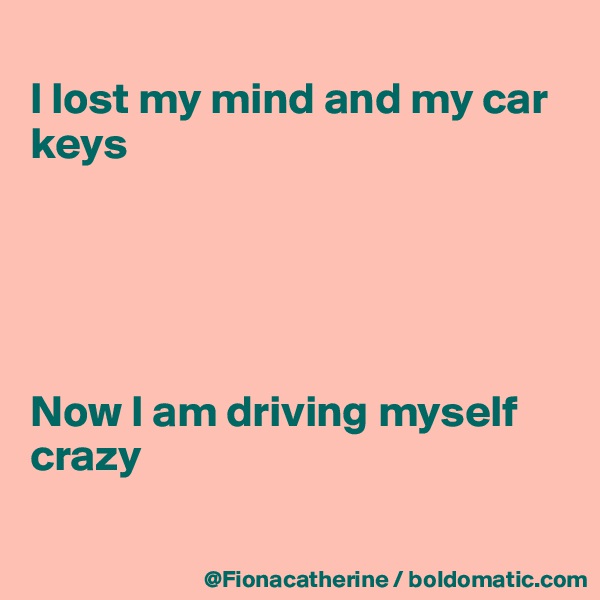 
I lost my mind and my car keys





Now I am driving myself
crazy

