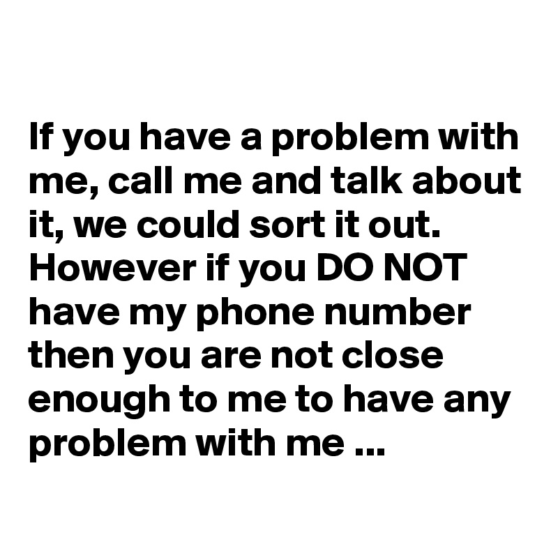

If you have a problem with me, call me and talk about it, we could sort it out. However if you DO NOT have my phone number then you are not close enough to me to have any problem with me ...
