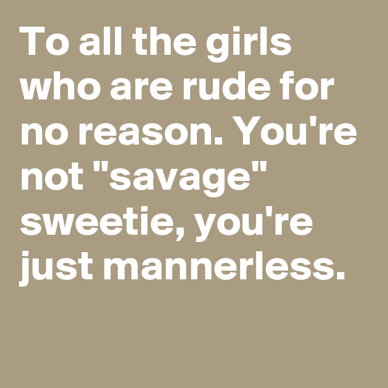 To all the girls who are rude for no reason. You're not "savage" sweetie, you're just mannerless.