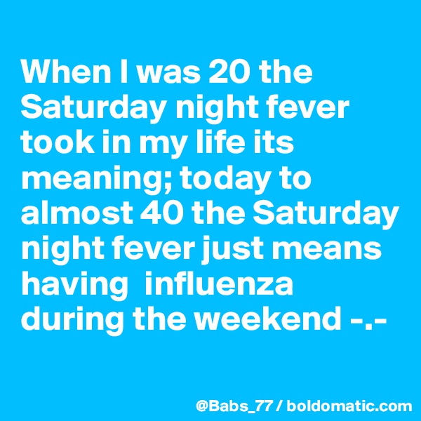 
When I was 20 the Saturday night fever took in my life its meaning; today to almost 40 the Saturday night fever just means having  influenza during the weekend -.-
