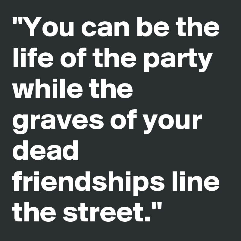 "You can be the life of the party while the graves of your dead friendships line the street."