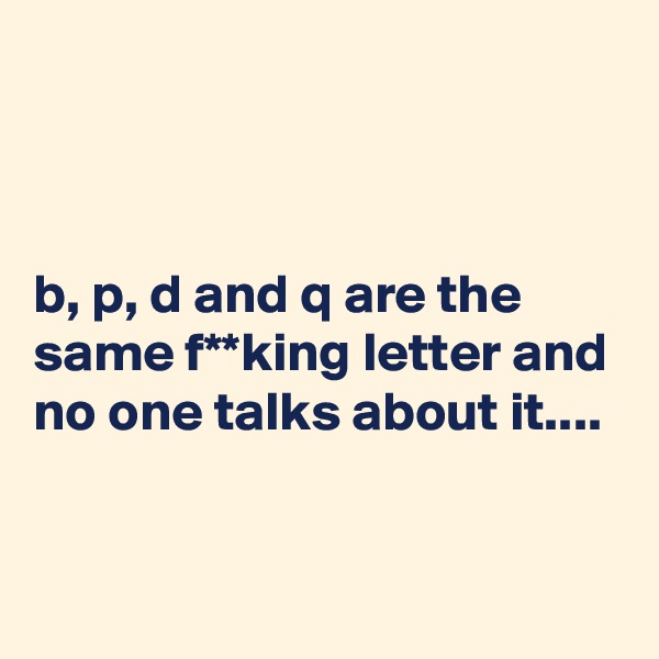 



b, p, d and q are the same f**king letter and no one talks about it....


