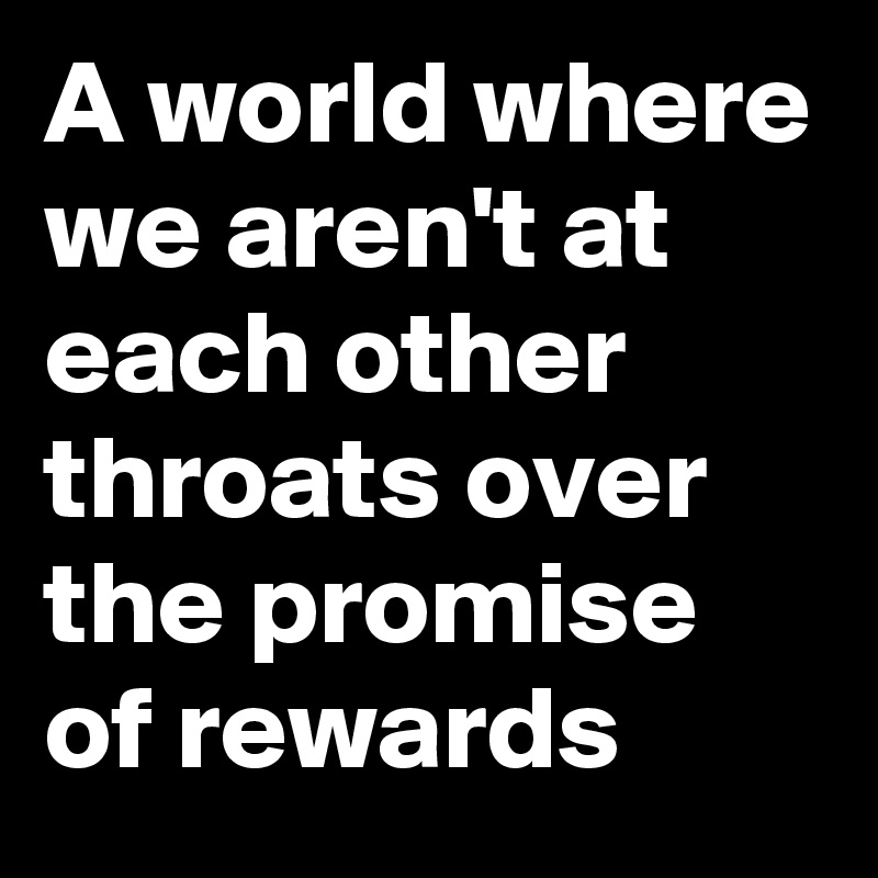 A world where we aren't at each other throats over the promise of rewards 