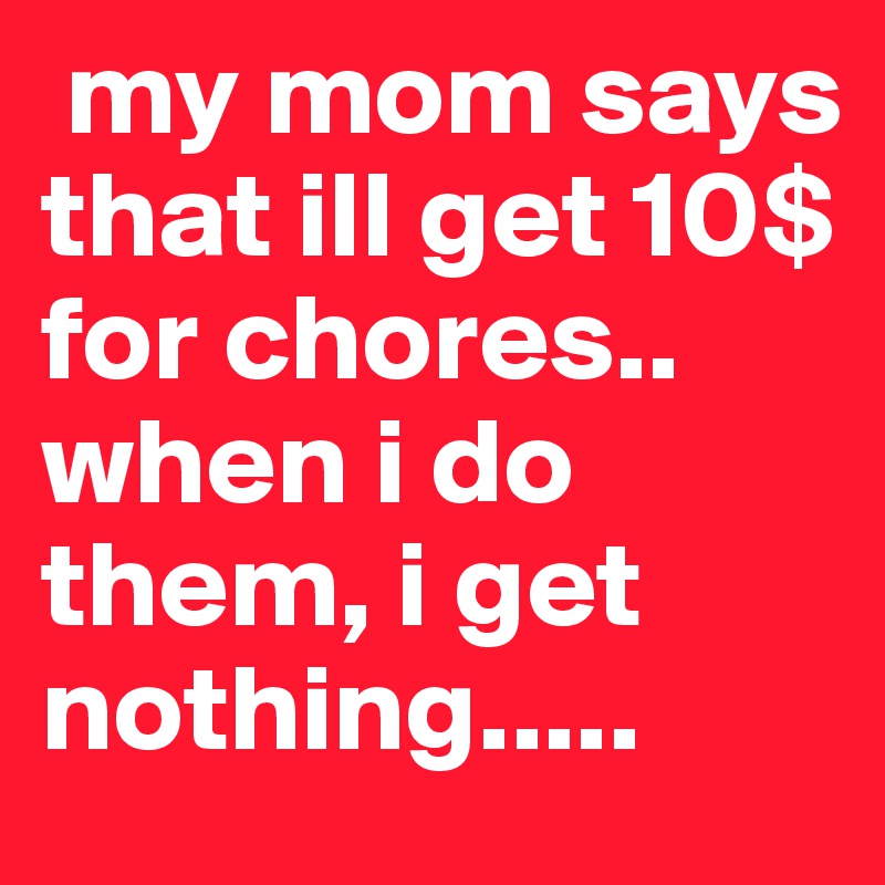  my mom says that ill get 10$ for chores.. when i do them, i get nothing.....