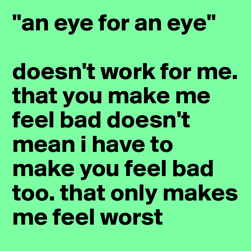 "an eye for an eye"

doesn't work for me. that you make me feel bad doesn't mean i have to make you feel bad too. that only makes me feel worst