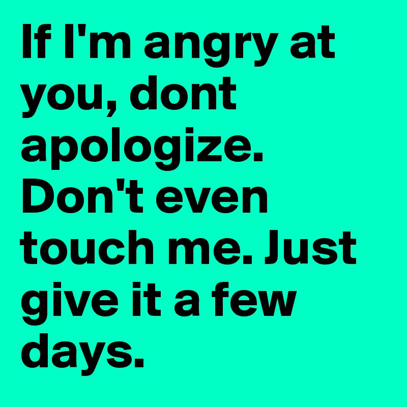 If I'm angry at you, dont apologize. Don't even touch me. Just give it a few days.  