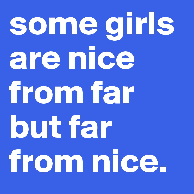 some girls are nice from far but far from nice.
