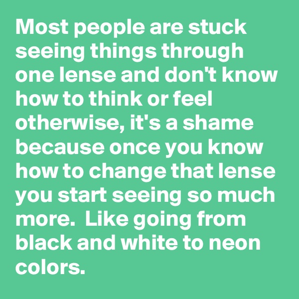 Most people are stuck seeing things through one lense and don't know how to think or feel otherwise, it's a shame because once you know how to change that lense you start seeing so much more.  Like going from black and white to neon colors.
