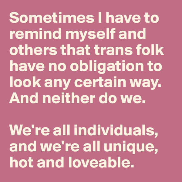 Sometimes I have to remind myself and others that trans folk have no obligation to look any certain way. And neither do we.

We're all individuals, and we're all unique, hot and loveable.