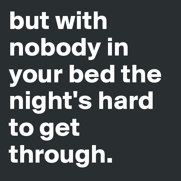 but with nobody in your bed the night's hard to get through. 