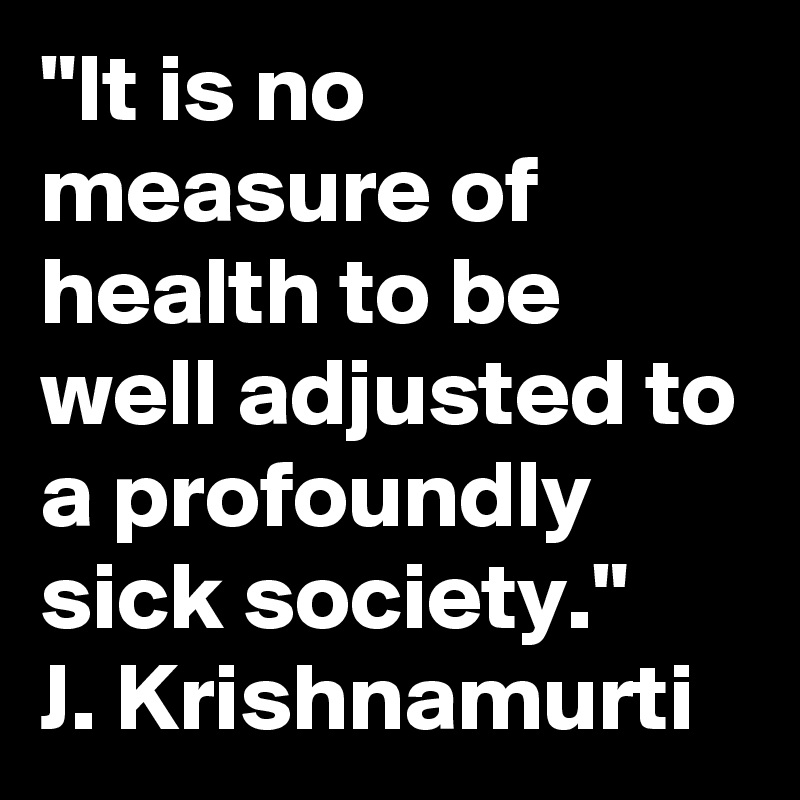 "It is no measure of health to be well adjusted to a profoundly sick society." 
J. Krishnamurti 