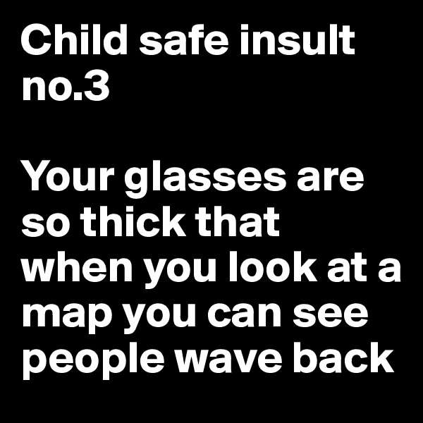 Child safe insult no.3

Your glasses are so thick that when you look at a map you can see people wave back