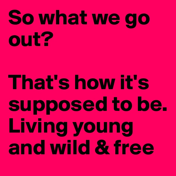 So what we go out?

That's how it's supposed to be. 
Living young and wild & free