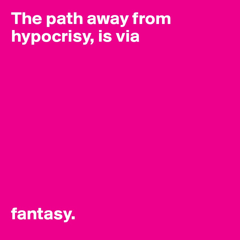The path away from hypocrisy, is via









fantasy.